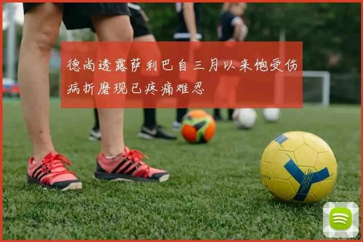 德尚透露萨利巴自三月以来饱受伤病折磨现已疼痛难忍